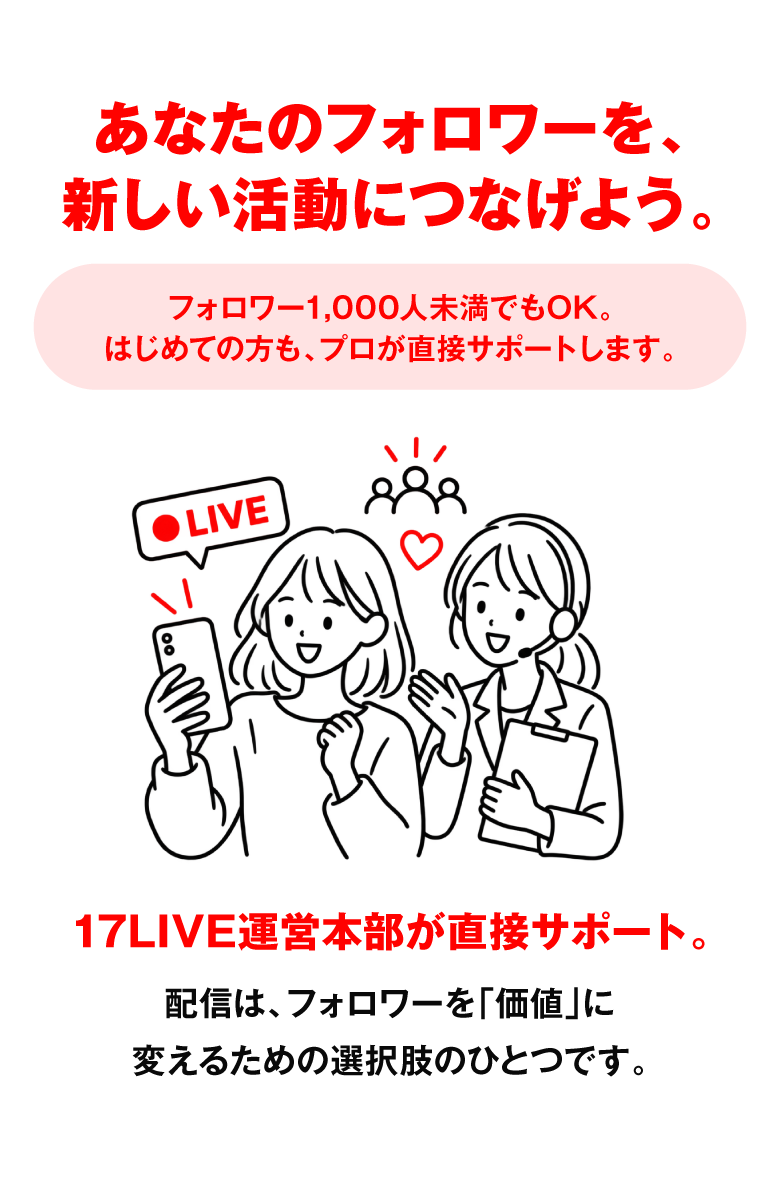 あなたのフォロワーを、新しい活動につなげよう。フォロワー1,000人未満でもOK。はじめての方も、プロが直接サポートします。17LIVE運営本部が直接サポート。配信は、フォロワーを「価値」に変えるための選択肢のひとつです。