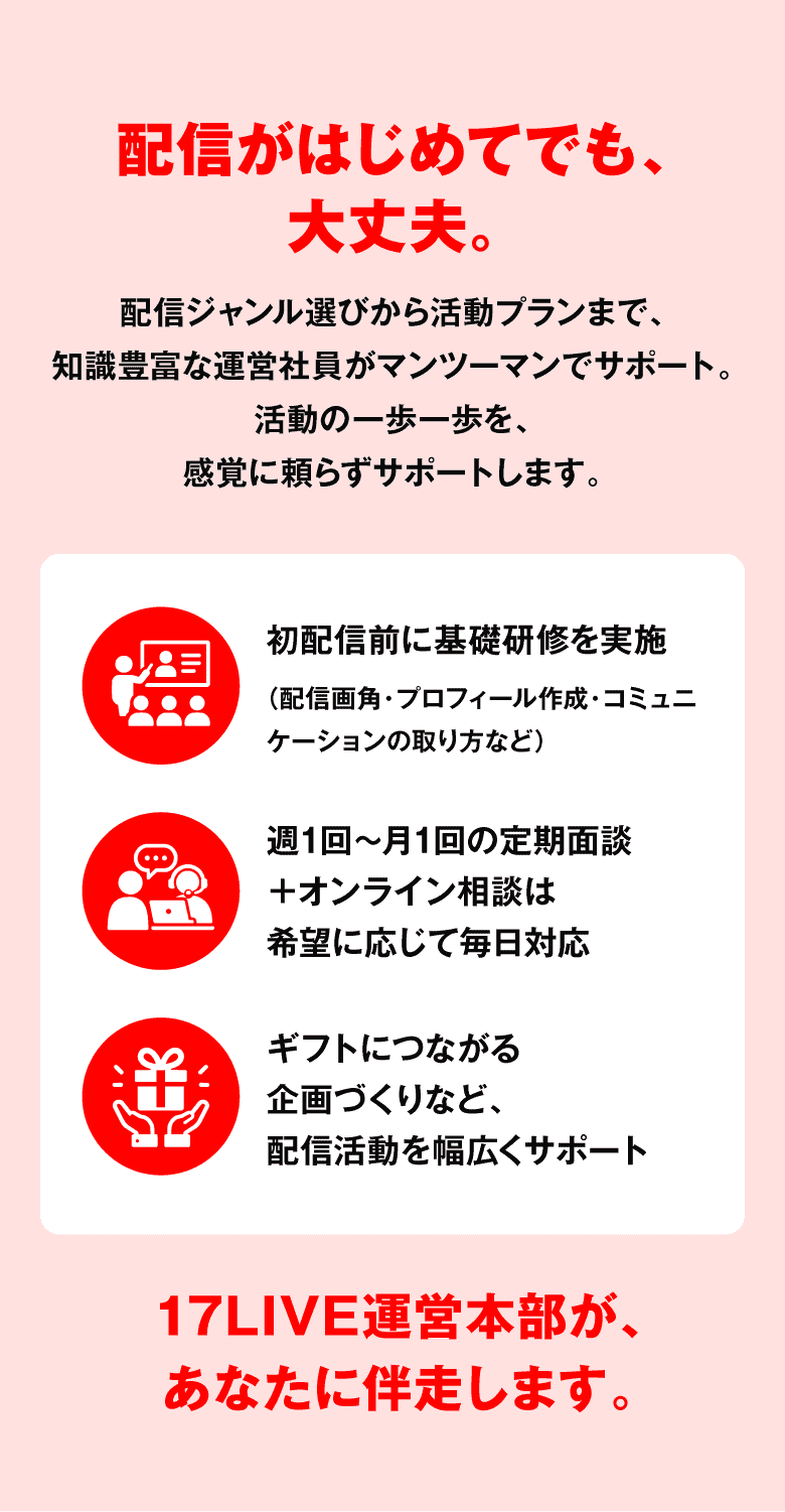 配信がはじめてでも、大丈夫。配信ジャンル選びから活動プランまで、知識豊富な運営社員がマンツーマンでサポート。初配信前に基礎研修を実施。週1回〜月1回の定期面談＋オンライン相談は希望に応じて毎日対応。ギフトにつながる企画づくりなど、配信活動を幅広くサポート。17LIVE運営本部が、あなたに伴走します。