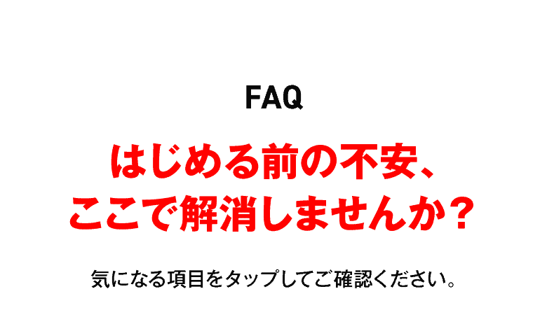 FAQ はじめる前の不安、ここで解消しませんか？気になる項目をタップしてご確認ください。